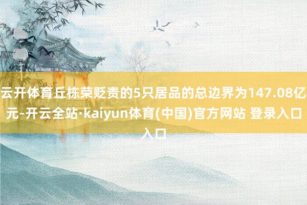 云开体育丘栋荣贬责的5只居品的总边界为147.08亿元-开云全站·kaiyun体育(中国)官方网站 登录入口