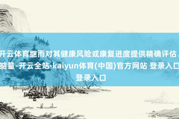 开云体育继而对其健康风险或康复进度提供精确评估、掂量-开云全站·kaiyun体育(中国)官方网站 登录入口