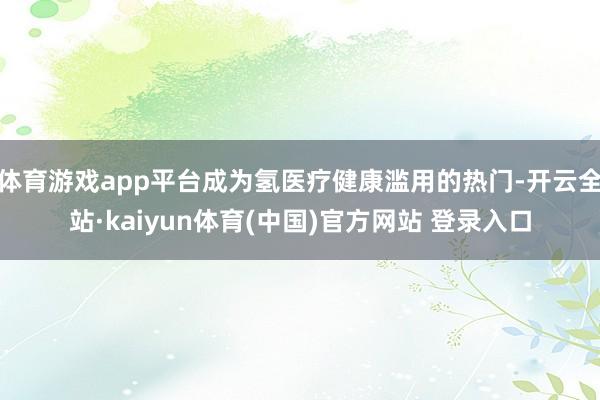 体育游戏app平台成为氢医疗健康滥用的热门-开云全站·kaiyun体育(中国)官方网站 登录入口