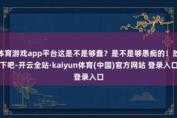 体育游戏app平台这是不是够蠢？是不是够愚痴的！放下吧-开云全站·kaiyun体育(中国)官方网站 登录入口