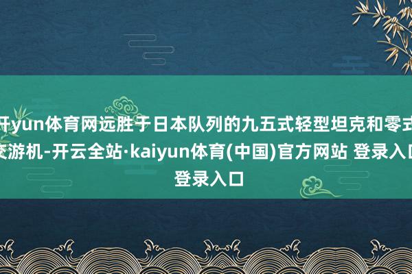 开yun体育网远胜于日本队列的九五式轻型坦克和零式交游机-开云全站·kaiyun体育(中国)官方网站 登录入口