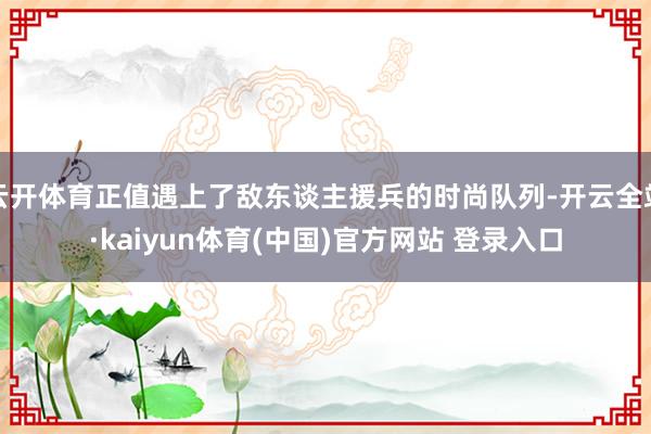云开体育正值遇上了敌东谈主援兵的时尚队列-开云全站·kaiyun体育(中国)官方网站 登录入口