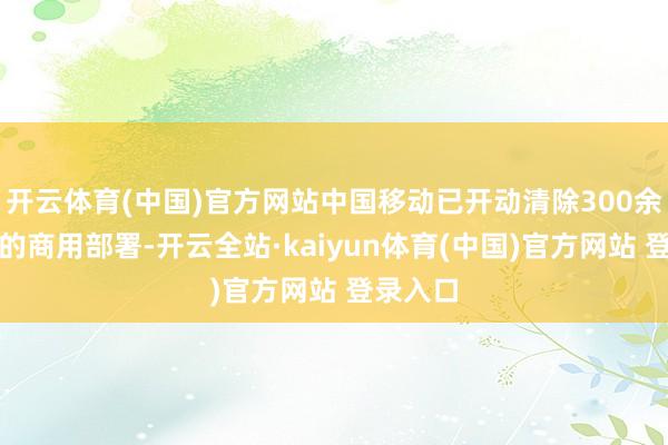 开云体育(中国)官方网站中国移动已开动清除300余个城市的商用部署-开云全站·kaiyun体育(中国)官方网站 登录入口