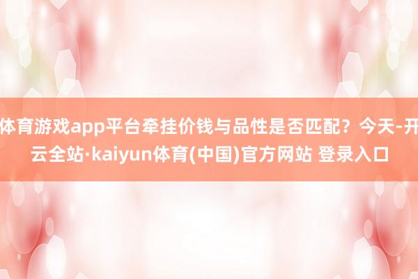 体育游戏app平台牵挂价钱与品性是否匹配？今天-开云全站·kaiyun体育(中国)官方网站 登录入口
