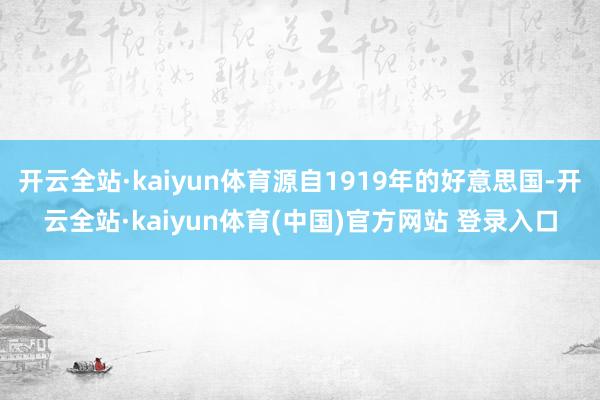 开云全站·kaiyun体育源自1919年的好意思国-开云全站·kaiyun体育(中国)官方网站 登录入口