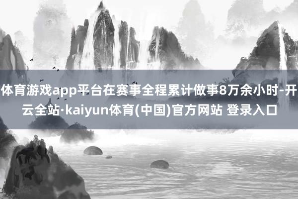 体育游戏app平台在赛事全程累计做事8万余小时-开云全站·kaiyun体育(中国)官方网站 登录入口