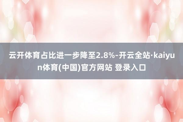 云开体育占比进一步降至2.8%-开云全站·kaiyun体育(中国)官方网站 登录入口