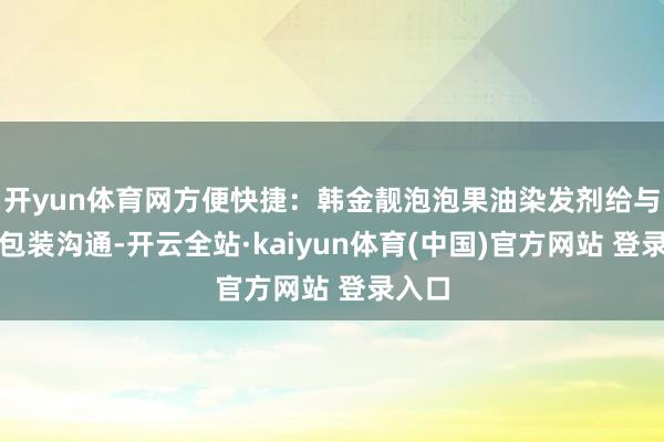 开yun体育网方便快捷：韩金靓泡泡果油染发剂给与寂然包装沟通-开云全站·kaiyun体育(中国)官方网站 登录入口