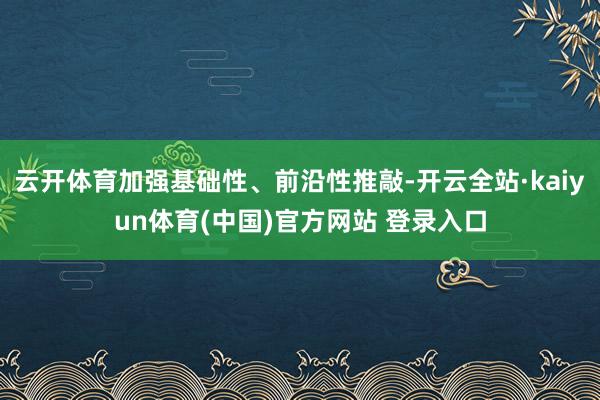 云开体育加强基础性、前沿性推敲-开云全站·kaiyun体育(中国)官方网站 登录入口