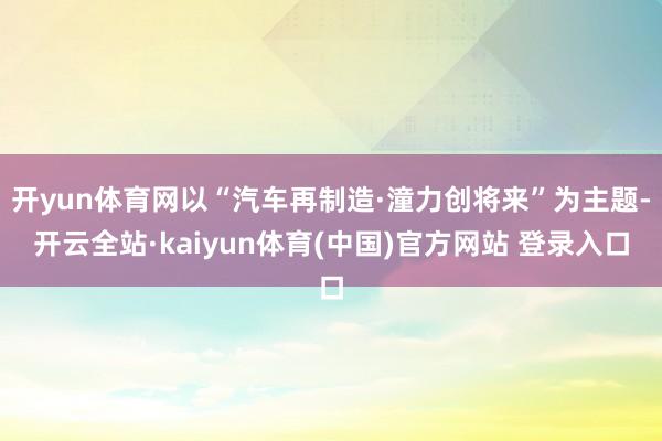 开yun体育网以“汽车再制造·潼力创将来”为主题-开云全站·kaiyun体育(中国)官方网站 登录入口
