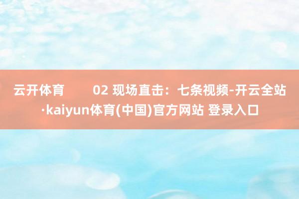 云开体育        02 现场直击：七条视频-开云全站·kaiyun体育(中国)官方网站 登录入口