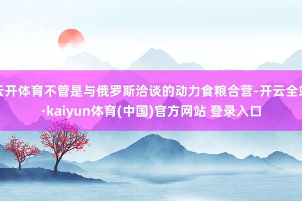 云开体育不管是与俄罗斯洽谈的动力食粮合营-开云全站·kaiyun体育(中国)官方网站 登录入口
