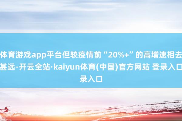 体育游戏app平台但较疫情前“20%+”的高增速相去甚远-开云全站·kaiyun体育(中国)官方网站 登录入口