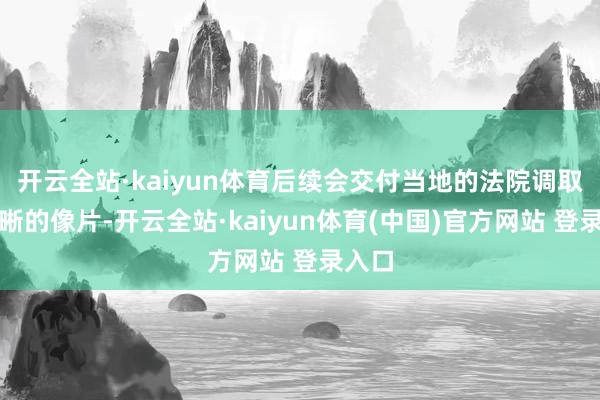 开云全站·kaiyun体育后续会交付当地的法院调取更明晰的像片-开云全站·kaiyun体育(中国)官方网站 登录入口