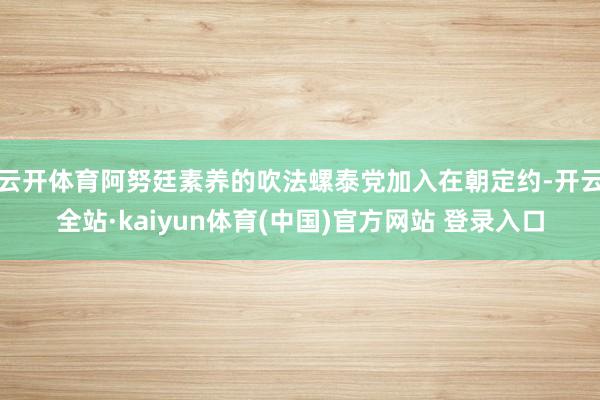 云开体育阿努廷素养的吹法螺泰党加入在朝定约-开云全站·kaiyun体育(中国)官方网站 登录入口
