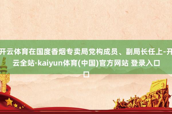 开云体育在国度香烟专卖局党构成员、副局长任上-开云全站·kaiyun体育(中国)官方网站 登录入口