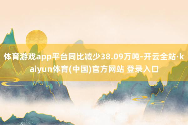 体育游戏app平台同比减少38.09万吨-开云全站·kaiyun体育(中国)官方网站 登录入口