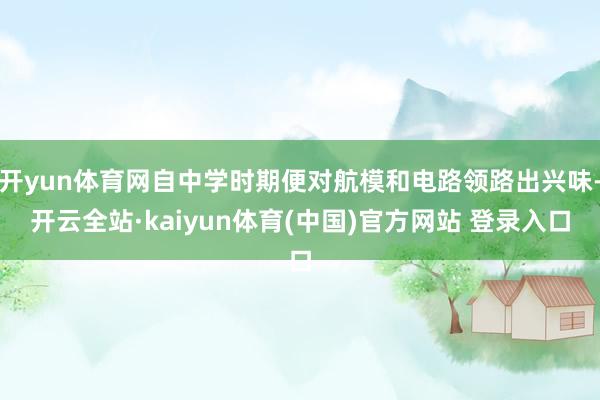 开yun体育网自中学时期便对航模和电路领路出兴味-开云全站·kaiyun体育(中国)官方网站 登录入口