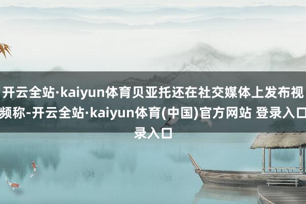 开云全站·kaiyun体育贝亚托还在社交媒体上发布视频称-开云全站·kaiyun体育(中国)官方网站 登录入口
