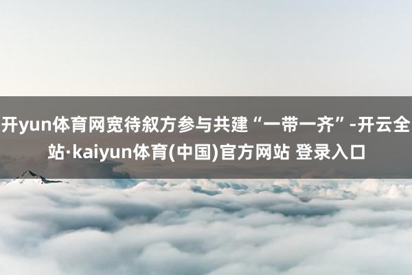 开yun体育网宽待叙方参与共建“一带一齐”-开云全站·kaiyun体育(中国)官方网站 登录入口