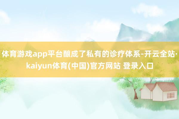 体育游戏app平台酿成了私有的诊疗体系-开云全站·kaiyun体育(中国)官方网站 登录入口