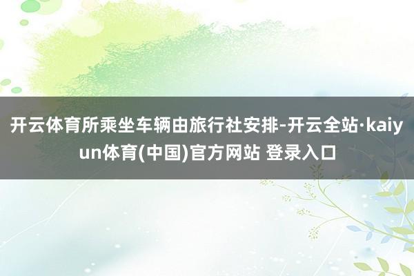 开云体育所乘坐车辆由旅行社安排-开云全站·kaiyun体育(中国)官方网站 登录入口