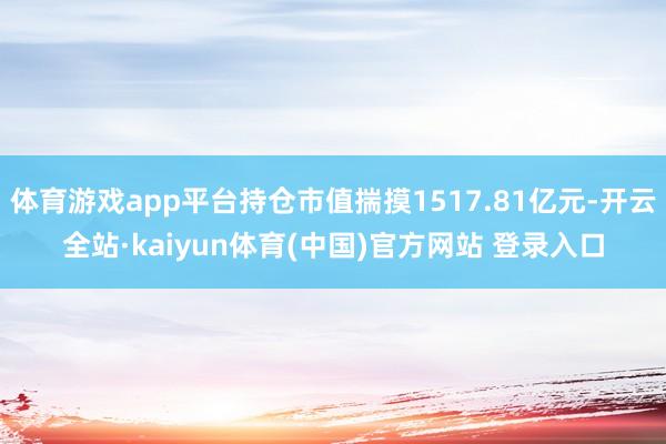 体育游戏app平台持仓市值揣摸1517.81亿元-开云全站·kaiyun体育(中国)官方网站 登录入口