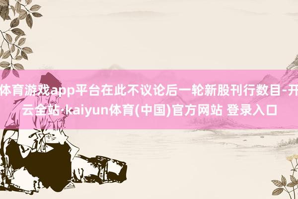 体育游戏app平台在此不议论后一轮新股刊行数目-开云全站·kaiyun体育(中国)官方网站 登录入口
