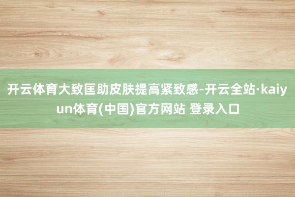 开云体育大致匡助皮肤提高紧致感-开云全站·kaiyun体育(中国)官方网站 登录入口