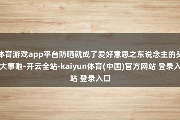 体育游戏app平台防晒就成了爱好意思之东说念主的头号大事啦-开云全站·kaiyun体育(中国)官方网站 登录入口