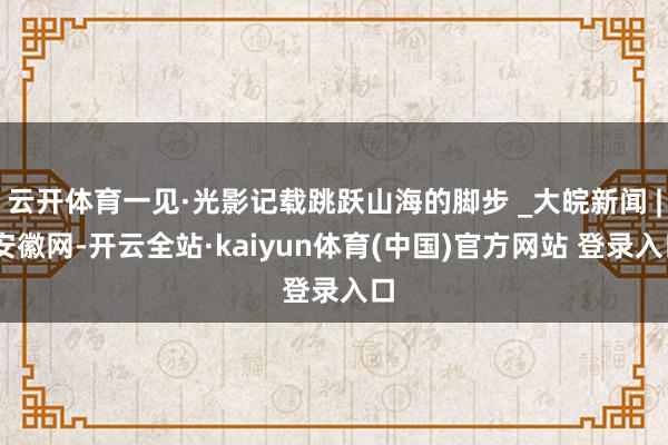 云开体育一见·光影记载跳跃山海的脚步 _大皖新闻 | 安徽网-开云全站·kaiyun体育(中国)官方网站 登录入口