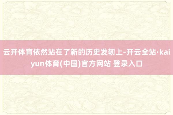 云开体育依然站在了新的历史发轫上-开云全站·kaiyun体育(中国)官方网站 登录入口