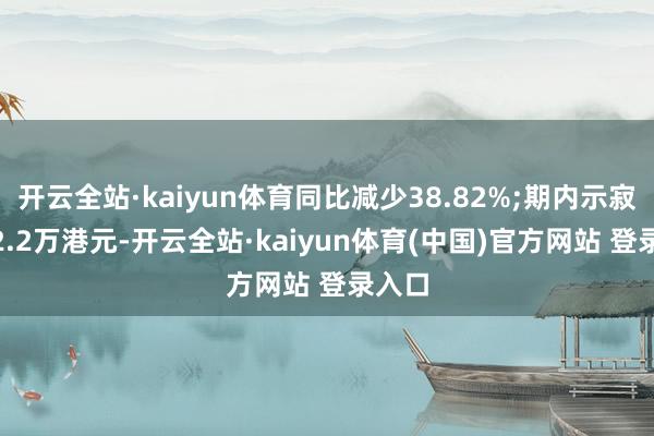 开云全站·kaiyun体育同比减少38.82%;期内示寂1822.2万港元-开云全站·kaiyun体育(中国)官方网站 登录入口