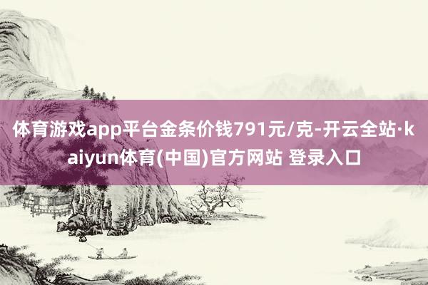 体育游戏app平台金条价钱791元/克-开云全站·kaiyun体育(中国)官方网站 登录入口