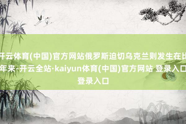 开云体育(中国)官方网站俄罗斯迫切乌克兰则发生在比年来-开云全站·kaiyun体育(中国)官方网站 登录入口