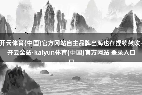 开云体育(中国)官方网站自主品牌出海也在捏续鼓吹-开云全站·kaiyun体育(中国)官方网站 登录入口