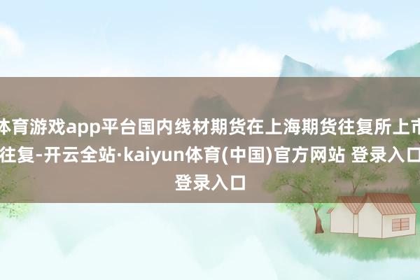 体育游戏app平台国内线材期货在上海期货往复所上市往复-开云全站·kaiyun体育(中国)官方网站 登录入口