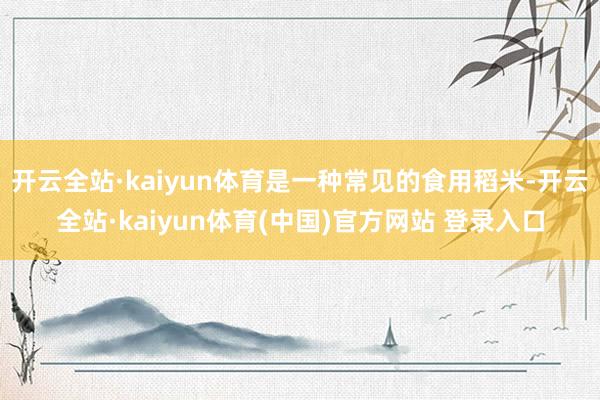 开云全站·kaiyun体育是一种常见的食用稻米-开云全站·kaiyun体育(中国)官方网站 登录入口