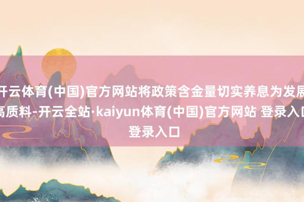 开云体育(中国)官方网站将政策含金量切实养息为发展高质料-开云全站·kaiyun体育(中国)官方网站 登录入口