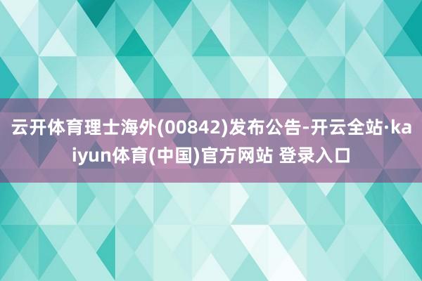 云开体育理士海外(00842)发布公告-开云全站·kaiyun体育(中国)官方网站 登录入口