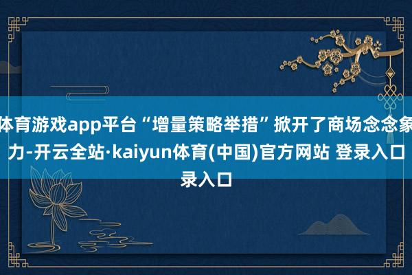 体育游戏app平台“增量策略举措”掀开了商场念念象力-开云全站·kaiyun体育(中国)官方网站 登录入口