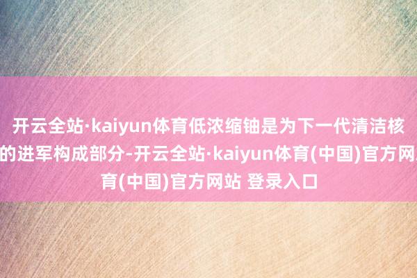 开云全站·kaiyun体育低浓缩铀是为下一代清洁核能提供能源的进军构成部分-开云全站·kaiyun体育(中国)官方网站 登录入口