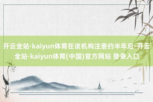 开云全站·kaiyun体育在该机构注册约半年后-开云全站·kaiyun体育(中国)官方网站 登录入口