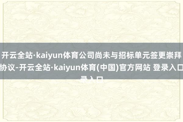 开云全站·kaiyun体育公司尚未与招标单元签更崇拜协议-开云全站·kaiyun体育(中国)官方网站 登录入口