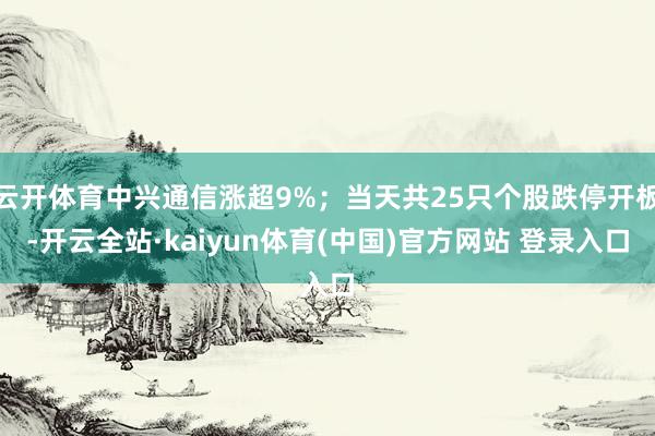 云开体育中兴通信涨超9%；当天共25只个股跌停开板-开云全站·kaiyun体育(中国)官方网站 登录入口