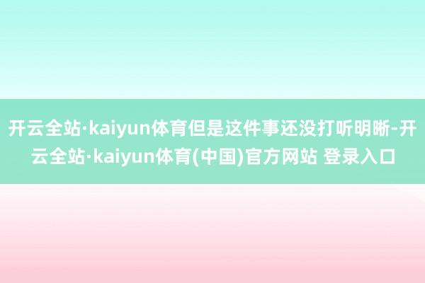 开云全站·kaiyun体育但是这件事还没打听明晰-开云全站·kaiyun体育(中国)官方网站 登录入口
