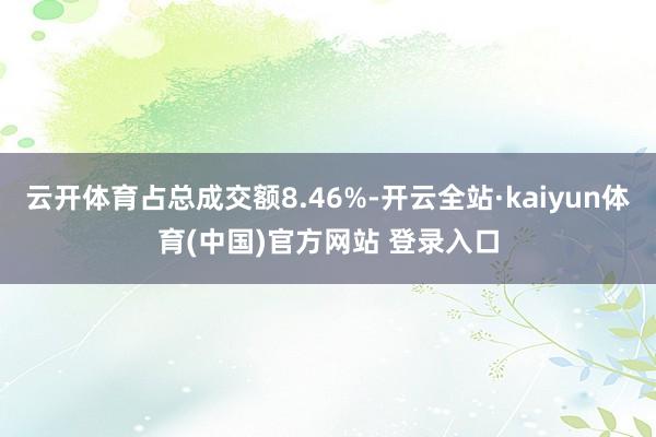 云开体育占总成交额8.46%-开云全站·kaiyun体育(中国)官方网站 登录入口