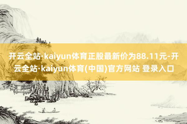 开云全站·kaiyun体育正股最新价为88.11元-开云全站·kaiyun体育(中国)官方网站 登录入口