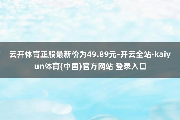 云开体育正股最新价为49.89元-开云全站·kaiyun体育(中国)官方网站 登录入口