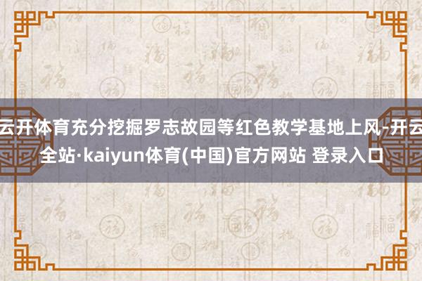 云开体育充分挖掘罗志故园等红色教学基地上风-开云全站·kaiyun体育(中国)官方网站 登录入口